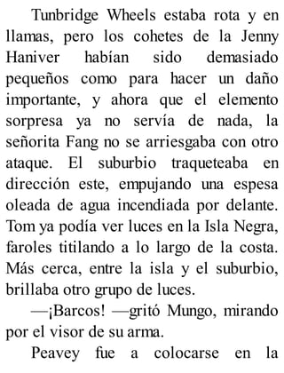 Tunbridge Wheels estaba rota y en
llamas, pero los cohetes de la Jenny
Haniver habían sido demasiado
pequeños como para hacer un daño
importante, y ahora que el elemento
sorpresa ya no servía de nada, la
señorita Fang no se arriesgaba con otro
ataque. El suburbio traqueteaba en
dirección este, empujando una espesa
oleada de agua incendiada por delante.
Tom ya podía ver luces en la Isla Negra,
faroles titilando a lo largo de la costa.
Más cerca, entre la isla y el suburbio,
brillaba otro grupo de luces.
—¡Barcos! —gritó Mungo, mirando
por el visor de su arma.
Peavey fue a colocarse en la
 