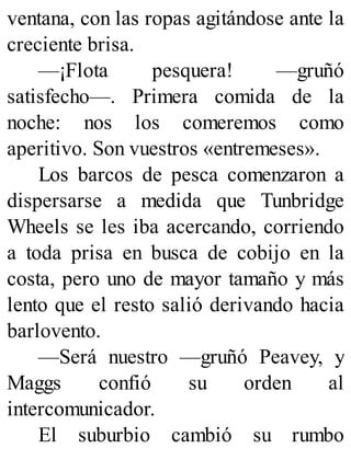 ventana, con las ropas agitándose ante la
creciente brisa.
—¡Flota pesquera! —gruñó
satisfecho—. Primera comida de la
noche: nos los comeremos como
aperitivo. Son vuestros «entremeses».
Los barcos de pesca comenzaron a
dispersarse a medida que Tunbridge
Wheels se les iba acercando, corriendo
a toda prisa en busca de cobijo en la
costa, pero uno de mayor tamaño y más
lento que el resto salió derivando hacia
barlovento.
—Será nuestro —gruñó Peavey, y
Maggs confió su orden al
intercomunicador.
El suburbio cambió su rumbo
 