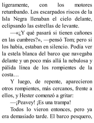 ligeramente, con los motores
retumbando. Los escarpados riscos de la
Isla Negra llenaban el cielo delante,
eclipsando las estrellas de levante.
—«¿Y qué pasará si tienen cañones
en las cumbres?», —pensó Tom; pero si
los había, estaban en silencio. Podía ver
la estela blanca del barco que navegaba
delante y un poco más allá la nebulosa y
pálida línea de los rompientes de la
costa…
Y luego, de repente, aparecieron
otros rompientes, más cercanos, frente a
ellos, y Hester comenzó a gritar:
—¡Peavey! ¡Es una trampa!
Todos lo vieron entonces, pero ya
era demasiado tarde. El barco pesquero,
 