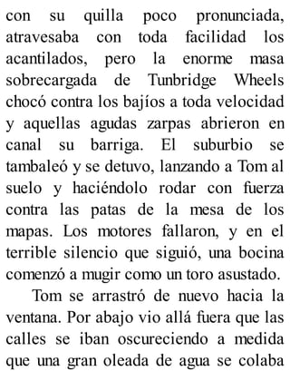 con su quilla poco pronunciada,
atravesaba con toda facilidad los
acantilados, pero la enorme masa
sobrecargada de Tunbridge Wheels
chocó contra los bajíos a toda velocidad
y aquellas agudas zarpas abrieron en
canal su barriga. El suburbio se
tambaleó y se detuvo, lanzando a Tom al
suelo y haciéndolo rodar con fuerza
contra las patas de la mesa de los
mapas. Los motores fallaron, y en el
terrible silencio que siguió, una bocina
comenzó a mugir como un toro asustado.
Tom se arrastró de nuevo hacia la
ventana. Por abajo vio allá fuera que las
calles se iban oscureciendo a medida
que una gran oleada de agua se colaba
 