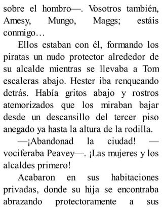 sobre el hombro—. V
osotros también,
Amesy, Mungo, Maggs; estáis
conmigo…
Ellos estaban con él, formando los
piratas un nudo protector alrededor de
su alcalde mientras se llevaba a Tom
escaleras abajo. Hester iba renqueando
detrás. Había gritos abajo y rostros
atemorizados que los miraban bajar
desde un descansillo del tercer piso
anegado ya hasta la altura de la rodilla.
—¡Abandonad la ciudad! —
vociferaba Peavey—. ¡Las mujeres y los
alcaldes primero!
Acabaron en sus habitaciones
privadas, donde su hija se encontraba
abrazando protectoramente a sus
 