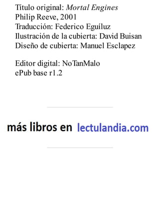 Título original: Mortal Engines
Philip Reeve, 2001
Traducción: Federico Eguíluz
Ilustración de la cubierta: David Buisan
Diseño de cubierta: Manuel Esclapez
Editor digital: NoTanMalo
ePub base r1.2
 