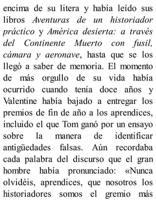 encima de su litera y había leído sus
libros Aventuras de un historiador
práctico y América desierta: a través
del Continente Muerto con fusil,
cámara y aeronave, hasta que se los
llegó a saber de memoria. El momento
de más orgullo de su vida había
ocurrido cuando tenía doce años y
Valentine había bajado a entregar los
premios de fin de año a los aprendices,
incluido el que Tom ganó por un ensayo
sobre la manera de identificar
antigüedades falsas. Aún recordaba
cada palabra del discurso que el gran
hombre había pronunciado: «Nunca
olvidéis, aprendices, que nosotros los
historiadores somos el gremio más
 