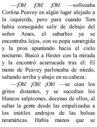 —¡Oh! ¡Oh! ¡Oh! —sollozaba
Cortina Peavey en algún lugar alejado a
la izquierda, pero para cuando Tom
había conseguido salir de debajo del
señor Ames, el suburbio ya se
encontraba lejos, con su popa sumergida
y la proa apuntando hacia el cielo
nocturno. Buscó a Hester con la mirada
y la encontró acurrucada tras él. El
mono de Peavey parloteaba de miedo,
saltando arriba y abajo en su cabeza.
—¡Oh! ¡Oh! ¡Oh! —se oían los
gritos distantes, y se sucedían los
blancos salpicones, docenas de ellos, al
saltar la gente desde las empalizadas a
los inútiles andrajos de las bolsas
neumáticas. Había manos que se
 