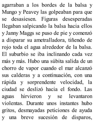 agarraban a los bordes de la balsa y
Mungo y Peavey las golpeaban para que
se desasiesen. Figuras desesperadas
llegaban salpicando la balsa hacia ellos
y Janny Maggs se puso de pie y comenzó
a disparar su ametralladora, tiñendo de
rojo toda el agua alrededor de la balsa.
El suburbio se iba inclinando cada vez
más y más. Hubo una súbita salida de un
chorro de vapor cuando el mar alcanzó
sus calderas y a continuación, con una
rápida y sorprendente velocidad, la
ciudad se deslizó hacia el fondo. Las
aguas hirvieron y se levantaron
violentas. Durante unos instantes hubo
gritos, desmayadas peticiones de ayuda
y una breve sucesión de disparos,
 