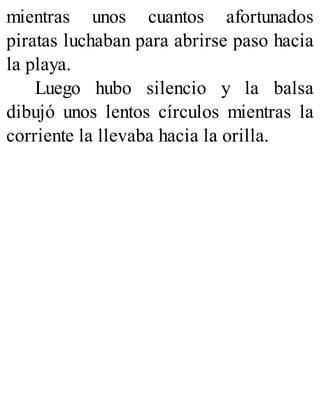 mientras unos cuantos afortunados
piratas luchaban para abrirse paso hacia
la playa.
Luego hubo silencio y la balsa
dibujó unos lentos círculos mientras la
corriente la llevaba hacia la orilla.
 