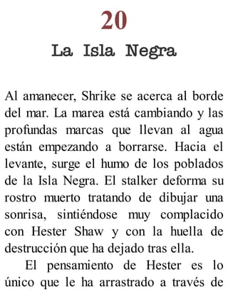 20
La Isla Negra
Al amanecer, Shrike se acerca al borde
del mar. La marea está cambiando y las
profundas marcas que llevan al agua
están empezando a borrarse. Hacia el
levante, surge el humo de los poblados
de la Isla Negra. El stalker deforma su
rostro muerto tratando de dibujar una
sonrisa, sintiéndose muy complacido
con Hester Shaw y con la huella de
destrucción que ha dejado tras ella.
El pensamiento de Hester es lo
único que le ha arrastrado a través de
 