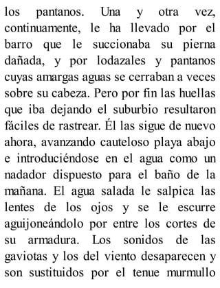 los pantanos. Una y otra vez,
continuamente, le ha llevado por el
barro que le succionaba su pierna
dañada, y por lodazales y pantanos
cuyas amargas aguas se cerraban a veces
sobre su cabeza. Pero por fin las huellas
que iba dejando el suburbio resultaron
fáciles de rastrear. Él las sigue de nuevo
ahora, avanzando cauteloso playa abajo
e introduciéndose en el agua como un
nadador dispuesto para el baño de la
mañana. El agua salada le salpica las
lentes de los ojos y se le escurre
aguijoneándolo por entre los cortes de
su armadura. Los sonidos de las
gaviotas y los del viento desaparecen y
son sustituidos por el tenue murmullo
 