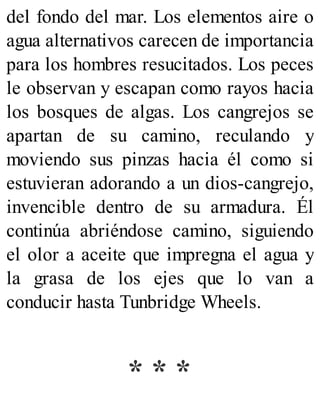 del fondo del mar. Los elementos aire o
agua alternativos carecen de importancia
para los hombres resucitados. Los peces
le observan y escapan como rayos hacia
los bosques de algas. Los cangrejos se
apartan de su camino, reculando y
moviendo sus pinzas hacia él como si
estuvieran adorando a un dios-cangrejo,
invencible dentro de su armadura. Él
continúa abriéndose camino, siguiendo
el olor a aceite que impregna el agua y
la grasa de los ejes que lo van a
conducir hasta Tunbridge Wheels.
* * *
 