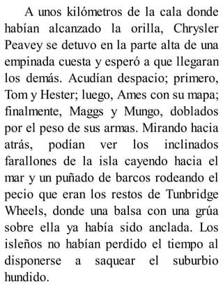 A unos kilómetros de la cala donde
habían alcanzado la orilla, Chrysler
Peavey se detuvo en la parte alta de una
empinada cuesta y esperó a que llegaran
los demás. Acudían despacio; primero,
Tom y Hester; luego, Ames con su mapa;
finalmente, Maggs y Mungo, doblados
por el peso de sus armas. Mirando hacia
atrás, podían ver los inclinados
farallones de la isla cayendo hacia el
mar y un puñado de barcos rodeando el
pecio que eran los restos de Tunbridge
Wheels, donde una balsa con una grúa
sobre ella ya había sido anclada. Los
isleños no habían perdido el tiempo al
disponerse a saquear el suburbio
hundido.
 
