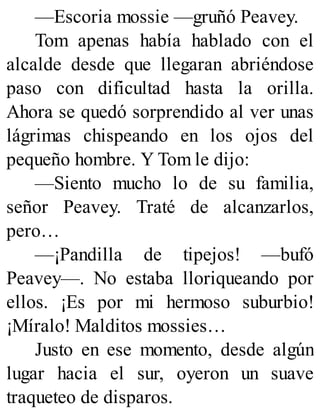—Escoria mossie —gruñó Peavey.
Tom apenas había hablado con el
alcalde desde que llegaran abriéndose
paso con dificultad hasta la orilla.
Ahora se quedó sorprendido al ver unas
lágrimas chispeando en los ojos del
pequeño hombre. Y Tom le dijo:
—Siento mucho lo de su familia,
señor Peavey. Traté de alcanzarlos,
pero…
—¡Pandilla de tipejos! —bufó
Peavey—. No estaba lloriqueando por
ellos. ¡Es por mi hermoso suburbio!
¡Míralo! Malditos mossies…
Justo en ese momento, desde algún
lugar hacia el sur, oyeron un suave
traqueteo de disparos.
 