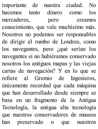 importante de nuestra ciudad. No
hacemos tanto dinero como los
mercaderes, pero creamos
conocimiento, que vale muchísimo más.
Nosotros no podemos ser responsables
de dirigir el rumbo de Londres, como
los navegantes, pero ¿qué serían los
navegantes si no hubiéramos conservado
nosotros los antiguos mapas y las viejas
cartas de navegación? Y en lo que se
refiere al Gremio de Ingenieros,
únicamente recordad que cada máquina
que han desarrollado desde siempre se
basa en un fragmento de la Antigua
Tecnología, la antigua alta tecnología
que nuestros conservadores de museos
han preservado o que nuestros
 