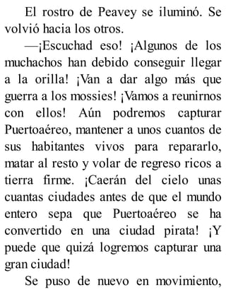 El rostro de Peavey se iluminó. Se
volvió hacia los otros.
—¡Escuchad eso! ¡Algunos de los
muchachos han debido conseguir llegar
a la orilla! ¡Van a dar algo más que
guerra a los mossies! ¡Vamos a reunirnos
con ellos! Aún podremos capturar
Puertoaéreo, mantener a unos cuantos de
sus habitantes vivos para repararlo,
matar al resto y volar de regreso ricos a
tierra firme. ¡Caerán del cielo unas
cuantas ciudades antes de que el mundo
entero sepa que Puertoaéreo se ha
convertido en una ciudad pirata! ¡Y
puede que quizá logremos capturar una
gran ciudad!
Se puso de nuevo en movimiento,
 