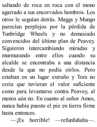 saltando de roca en roca con el mono
agarrado a sus encorvados hombros. Los
otros le seguían detrás. Maggs y Mungo
parecían perplejos por la pérdida de
Tunbridge Wheels y no demasiado
convencidos del último plan de Peavey.
Siguieron intercambiando miradas y
murmurando entre ellos cuando su
alcalde se encontraba a una distancia
desde la que no podía oírlos. Pero
estaban en un lugar extraño y Tom no
creía que tuvieran el valor suficiente
como para levantarse contra Peavey, al
menos aún no. En cuanto al señor Ames,
nunca había puesto el pie en tierra firme
hasta entonces.
—¡Es horrible! —refunfuñaba—.
 