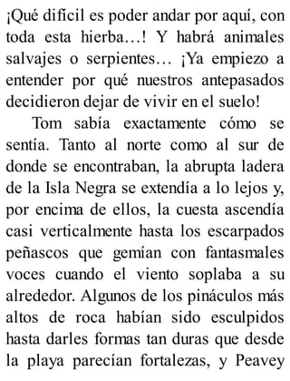¡Qué difícil es poder andar por aquí, con
toda esta hierba…! Y habrá animales
salvajes o serpientes… ¡Ya empiezo a
entender por qué nuestros antepasados
decidieron dejar de vivir en el suelo!
Tom sabía exactamente cómo se
sentía. Tanto al norte como al sur de
donde se encontraban, la abrupta ladera
de la Isla Negra se extendía a lo lejos y,
por encima de ellos, la cuesta ascendía
casi verticalmente hasta los escarpados
peñascos que gemían con fantasmales
voces cuando el viento soplaba a su
alrededor. Algunos de los pináculos más
altos de roca habían sido esculpidos
hasta darles formas tan duras que desde
la playa parecían fortalezas, y Peavey
 
