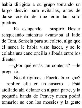 había dirigido a su grupo tomando un
largo desvío para evitarlas, antes de
darse cuenta de que eran tan solo
piedras.
—Es estupendo —suspiró Hester
renqueando mientras avanzaba al lado
de Tom. Sonreía para su coleto, algo que
él nunca le había visto hacer, y se le
colaba una cancioncilla silbada entre los
dientes.
—¿Por qué estás tan contenta? —le
preguntó.
—Nos dirigimos a Puertoaéreo, ¿no?
—replicó ella en un susurro—. Está
atollado ahí delante en alguna parte, y la
pequeña banda de Peavey nunca podrá
tomarlo; no con los mossies y la gente
 