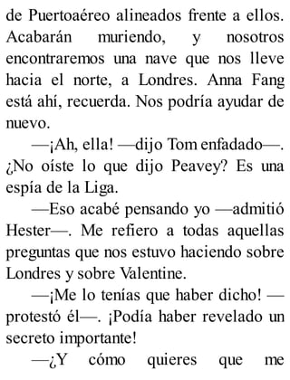 de Puertoaéreo alineados frente a ellos.
Acabarán muriendo, y nosotros
encontraremos una nave que nos lleve
hacia el norte, a Londres. Anna Fang
está ahí, recuerda. Nos podría ayudar de
nuevo.
—¡Ah, ella! —dijo Tom enfadado—.
¿No oíste lo que dijo Peavey? Es una
espía de la Liga.
—Eso acabé pensando yo —admitió
Hester—. Me refiero a todas aquellas
preguntas que nos estuvo haciendo sobre
Londres y sobre Valentine.
—¡Me lo tenías que haber dicho! —
protestó él—. ¡Podía haber revelado un
secreto importante!
—¿Y cómo quieres que me
 