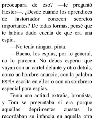 preocupara de eso? —le preguntó
Hester—. ¿Desde cuándo los aprendices
de historiador conocen secretos
importantes? De todas formas, pensé que
te habías dado cuenta de que era una
espía.
—No tenía ninguna pinta.
—Bueno, los espías, por lo general,
no lo parecen. No debes esperar que
vayan con un cartel delante y otro detrás,
como un hombre-anuncio, con la palabra
ESPÍA escrita en ellos o con un sombrero
especial para espías.
Tenía una actitud extraña, bromista,
y Tom se preguntaba si era porque
aquellas deprimentes cuestas le
recordaban su infancia en aquella otra
 