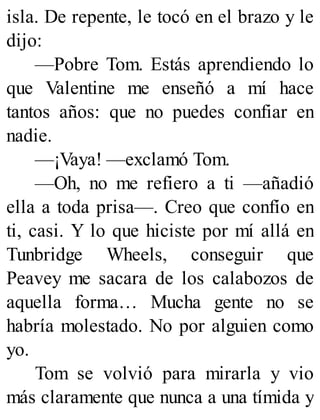 isla. De repente, le tocó en el brazo y le
dijo:
—Pobre Tom. Estás aprendiendo lo
que Valentine me enseñó a mí hace
tantos años: que no puedes confiar en
nadie.
—¡Vaya! —exclamó Tom.
—Oh, no me refiero a ti —añadió
ella a toda prisa—. Creo que confío en
ti, casi. Y lo que hiciste por mí allá en
Tunbridge Wheels, conseguir que
Peavey me sacara de los calabozos de
aquella forma… Mucha gente no se
habría molestado. No por alguien como
yo.
Tom se volvió para mirarla y vio
más claramente que nunca a una tímida y
 