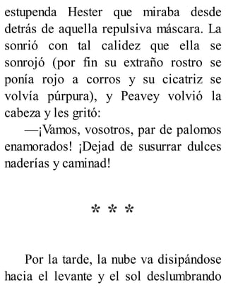 estupenda Hester que miraba desde
detrás de aquella repulsiva máscara. La
sonrió con tal calidez que ella se
sonrojó (por fin su extraño rostro se
ponía rojo a corros y su cicatriz se
volvía púrpura), y Peavey volvió la
cabeza y les gritó:
—¡Vamos, vosotros, par de palomos
enamorados! ¡Dejad de susurrar dulces
naderías y caminad!
* * *
Por la tarde, la nube va disipándose
hacia el levante y el sol deslumbrando
 