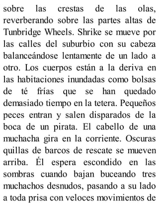sobre las crestas de las olas,
reverberando sobre las partes altas de
Tunbridge Wheels. Shrike se mueve por
las calles del suburbio con su cabeza
balanceándose lentamente de un lado a
otro. Los cuerpos están a la deriva en
las habitaciones inundadas como bolsas
de té frías que se han quedado
demasiado tiempo en la tetera. Pequeños
peces entran y salen disparados de la
boca de un pirata. El cabello de una
muchacha gira en la corriente. Oscuras
quillas de barcos de rescate se mueven
arriba. Él espera escondido en las
sombras cuando bajan buceando tres
muchachos desnudos, pasando a su lado
a toda prisa con veloces movimientos de
 