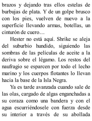 brazos y dejando tras ellos estelas de
burbujas de plata. Y de un golpe brusco
con los pies, vuelven de nuevo a la
superficie llevando armas, botellas, un
cinturón de cuero…
Hester no está aquí. Shrike se aleja
del suburbio hundido, siguiendo las
sombras de las películas de aceite a la
deriva sobre el légamo. Los restos del
naufragio se esparcen por todo el lecho
marino y los cuerpos flotantes lo llevan
hacia la base de la Isla Negra.
Ya es tarde avanzada cuando sale de
las olas, cargado de algas enganchadas a
su coraza como una bandera y con el
agua escurriéndosele con fuerza desde
su interior a través de su abollada
 