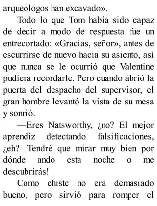 arqueólogos han excavado».
Todo lo que Tom había sido capaz
de decir a modo de respuesta fue un
entrecortado: «Gracias, señor», antes de
escurrirse de nuevo hacia su asiento, así
que nunca se le ocurrió que Valentine
pudiera recordarle. Pero cuando abrió la
puerta del despacho del supervisor, el
gran hombre levantó la vista de su mesa
y sonrió.
—Eres Natsworthy, ¿no? El mejor
aprendiz detectando falsificaciones,
¿eh? ¡Tendré que mirar muy bien por
dónde ando esta noche o me
descubrirás!
Como chiste no era demasiado
bueno, pero sirvió para romper el
 