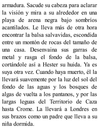 armadura. Sacude su cabeza para aclarar
la visión y mira a su alrededor en una
playa de arena negra bajo sombríos
acantilados. Le lleva más de otra hora
encontrar la balsa salvavidas, escondida
entre un montón de rocas del tamaño de
una casa. Desenvaina sus garras de
metal y rasga el fondo de la balsa,
cortándole así a Hester su huida. Ya es
suya otra vez. Cuando haya muerto, él la
llevará suavemente por la luz del sol del
fondo de las aguas y los bosques de
algas de vuelta a los pantanos, y por las
largas leguas del Territorio de Caza
hasta Crome. La llevará a Londres en
sus brazos como un padre que lleva a su
niña dormida.
 
