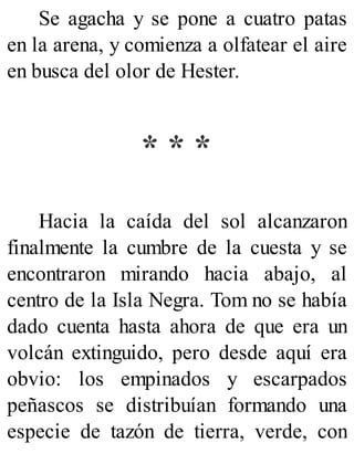 Se agacha y se pone a cuatro patas
en la arena, y comienza a olfatear el aire
en busca del olor de Hester.
* * *
Hacia la caída del sol alcanzaron
finalmente la cumbre de la cuesta y se
encontraron mirando hacia abajo, al
centro de la Isla Negra. Tom no se había
dado cuenta hasta ahora de que era un
volcán extinguido, pero desde aquí era
obvio: los empinados y escarpados
peñascos se distribuían formando una
especie de tazón de tierra, verde, con
 