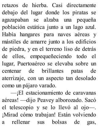 retazos de hierba. Casi directamente
debajo del lugar donde los piratas se
agazapaban se alzaba una pequeña
población estática junto a un lago azul.
Había hangares para naves aéreas y
mástiles de amarre junto a los edificios
de piedra, y en el terreno liso de detrás
de ellos, empequeñeciendo todo el
lugar, Puertoaéreo se elevaba sobre un
centenar de brillantes patas de
aterrizaje, con un aspecto tan desolado
como un pájaro varado.
—¡El estacionamiento de caravanas
aéreas! —dijo Peavey alborozado. Sacó
el telescopio y se lo llevó al ojo—.
¡Mirad cómo trabajan! Están volviendo
a rellenar sus bolsas de gas,
 