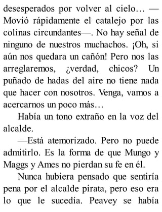 desesperados por volver al cielo… —
Movió rápidamente el catalejo por las
colinas circundantes—. No hay señal de
ninguno de nuestros muchachos. ¡Oh, si
aún nos quedara un cañón! Pero nos las
arreglaremos, ¿verdad, chicos? Un
puñado de hadas del aire no tiene nada
que hacer con nosotros. Venga, vamos a
acercarnos un poco más…
Había un tono extraño en la voz del
alcalde.
—Está atemorizado. Pero no puede
admitirlo. Es la forma de que Mungo y
Maggs y Ames no pierdan su fe en él.
Nunca hubiera pensado que sentiría
pena por el alcalde pirata, pero eso era
lo que le sucedía. Peavey se había
 