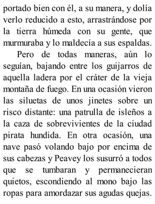 portado bien con él, a su manera, y dolía
verlo reducido a esto, arrastrándose por
la tierra húmeda con su gente, que
murmuraba y lo maldecía a sus espaldas.
Pero de todas maneras, aún lo
seguían, bajando entre los guijarros de
aquella ladera por el cráter de la vieja
montaña de fuego. En una ocasión vieron
las siluetas de unos jinetes sobre un
risco distante: una patrulla de isleños a
la caza de sobrevivientes de la ciudad
pirata hundida. En otra ocasión, una
nave pasó volando bajo por encima de
sus cabezas y Peavey los susurró a todos
que se tumbaran y permanecieran
quietos, escondiendo al mono bajo las
ropas para amordazar sus agudas quejas.
 