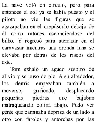 La nave voló en círculo, pero para
entonces el sol ya se había puesto y el
piloto no vio las figuras que se
agazapaban en el crepúsculo debajo de
él como ratones escondiéndose del
búho. Y regresó para aterrizar en el
caravasar mientras una oronda luna se
elevaba por detrás de los riscos del
este.
Tom exhaló un agudo suspiro de
alivio y se puso de pie. A su alrededor,
los demás empezaban también a
moverse, gruñendo, desplazando
pequeñas piedras que bajaban
matraqueando colina abajo. Pudo ver
gente que caminaba deprisa de un lado a
otro con faroles y antorchas por las
 