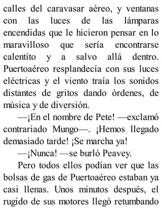 calles del caravasar aéreo, y ventanas
con las luces de las lámparas
encendidas que le hicieron pensar en lo
maravilloso que sería encontrarse
calentito y a salvo allá dentro.
Puertoaéreo resplandecía con sus luces
eléctricas y el viento traía los sonidos
distantes de gritos dando órdenes, de
música y de diversión.
—¡En el nombre de Pete! —exclamó
contrariado Mungo—. ¡Hemos llegado
demasiado tarde! ¡Se marcha ya!
—¡Nunca! —se burló Peavey.
Pero todos ellos podían ver que las
bolsas de gas de Puertoaéreo estaban ya
casi llenas. Unos minutos después, el
rugido de sus motores llegó retumbando
 