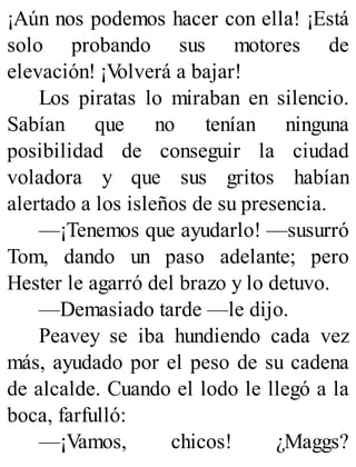 ¡Aún nos podemos hacer con ella! ¡Está
solo probando sus motores de
elevación! ¡V
olverá a bajar!
Los piratas lo miraban en silencio.
Sabían que no tenían ninguna
posibilidad de conseguir la ciudad
voladora y que sus gritos habían
alertado a los isleños de su presencia.
—¡Tenemos que ayudarlo! —susurró
Tom, dando un paso adelante; pero
Hester le agarró del brazo y lo detuvo.
—Demasiado tarde —le dijo.
Peavey se iba hundiendo cada vez
más, ayudado por el peso de su cadena
de alcalde. Cuando el lodo le llegó a la
boca, farfulló:
—¡Vamos, chicos! ¿Maggs?
 