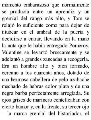 momento embarazoso que normalmente
se producía entre un aprendiz y un
gremial del rango más alto, y Tom se
relajó lo suficiente como para dejar de
titubear en el umbral de la puerta y
decidirse a entrar, llevando en la mano
la nota que le había entregado Pomeroy.
Valentine se levantó bruscamente y se
adelantó a grandes zancadas a recogerla.
Era un hombre alto y bien formado,
cercano a los cuarenta años, dotado de
una hermosa cabellera de pelo azabache
mechado de hebras color plata y de una
negra barba perfectamente arreglada. Su
ojos grises de marinero centelleaban con
cierto humor y, en la frente, su tercer ojo
—la marca gremial del historiador, el
 