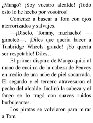 ¿Mungo? ¡Soy vuestro alcalde! ¡Todo
esto lo he hecho por vosotros!
Comenzó a buscar a Tom con ojos
aterrorizados y salvajes.
—¡Díselo, Tommy, muchacho! —
gimoteó—. ¡Diles que quería hacer a
Tunbridge Wheels grande! ¡Yo quería
ser respetable! Diles…
El primer disparo de Mungo quitó al
mono de encima de la cabeza de Peavey
en medio de una nube de piel socarrada.
El segundo y el tercero atravesaron el
pecho del alcalde. Inclinó la cabeza y el
fango se lo tragó con suaves ruidos
burbujeantes.
Los piratas se volvieron para mirar
a Tom.
 