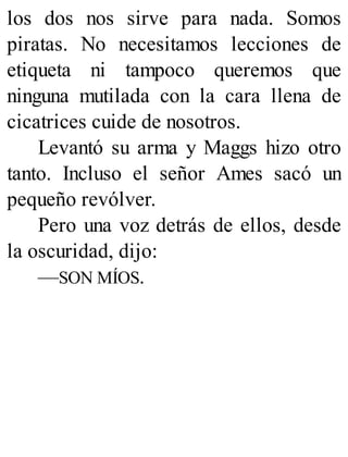los dos nos sirve para nada. Somos
piratas. No necesitamos lecciones de
etiqueta ni tampoco queremos que
ninguna mutilada con la cara llena de
cicatrices cuide de nosotros.
Levantó su arma y Maggs hizo otro
tanto. Incluso el señor Ames sacó un
pequeño revólver.
Pero una voz detrás de ellos, desde
la oscuridad, dijo:
—SON MÍOS.
 