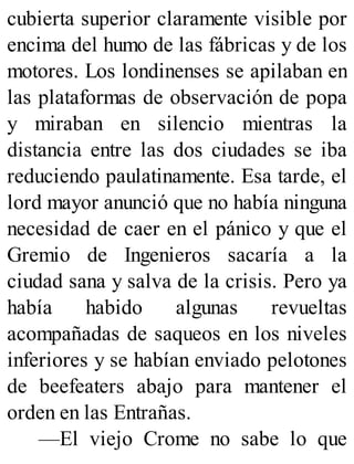 cubierta superior claramente visible por
encima del humo de las fábricas y de los
motores. Los londinenses se apilaban en
las plataformas de observación de popa
y miraban en silencio mientras la
distancia entre las dos ciudades se iba
reduciendo paulatinamente. Esa tarde, el
lord mayor anunció que no había ninguna
necesidad de caer en el pánico y que el
Gremio de Ingenieros sacaría a la
ciudad sana y salva de la crisis. Pero ya
había habido algunas revueltas
acompañadas de saqueos en los niveles
inferiores y se habían enviado pelotones
de beefeaters abajo para mantener el
orden en las Entrañas.
—El viejo Crome no sabe lo que
 