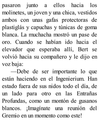 pasaron junto a ellos hacia los
molinetes, un joven y una chica, vestidos
ambos con unas gafas protectoras de
plastiglás y capuchas y túnicas de goma
blanca. La muchacha mostró un pase de
oro. Cuando se habían ido hacia el
elevador que esperaba allí, Bert se
volvió hacia su compañero y le dijo en
voz baja:
—Debe de ser importante lo que
están haciendo en el Ingenierium. Han
estado fuera de sus nidos todo el día, de
un lado para otro en las Entrañas
Profundas, como un montón de gusanos
blancos. ¡Imagínate una reunión del
Gremio en un momento como este!
 