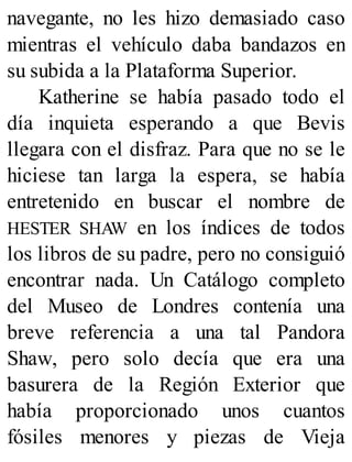 navegante, no les hizo demasiado caso
mientras el vehículo daba bandazos en
su subida a la Plataforma Superior.
Katherine se había pasado todo el
día inquieta esperando a que Bevis
llegara con el disfraz. Para que no se le
hiciese tan larga la espera, se había
entretenido en buscar el nombre de
HESTER SHAW en los índices de todos
los libros de su padre, pero no consiguió
encontrar nada. Un Catálogo completo
del Museo de Londres contenía una
breve referencia a una tal Pandora
Shaw, pero solo decía que era una
basurera de la Región Exterior que
había proporcionado unos cuantos
fósiles menores y piezas de Vieja
 