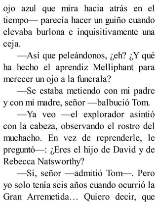 ojo azul que mira hacia atrás en el
tiempo— parecía hacer un guiño cuando
elevaba burlona e inquisitivamente una
ceja.
—Así que peleándonos, ¿eh? ¿Y qué
ha hecho el aprendiz Melliphant para
merecer un ojo a la funerala?
—Se estaba metiendo con mi padre
y con mi madre, señor —balbució Tom.
—Ya veo —el explorador asintió
con la cabeza, observando el rostro del
muchacho. En vez de reprenderle, le
preguntó—: ¿Eres el hijo de David y de
Rebecca Natsworthy?
—Sí, señor —admitió Tom—. Pero
yo solo tenía seis años cuando ocurrió la
Gran Arremetida… Quiero decir, que
 