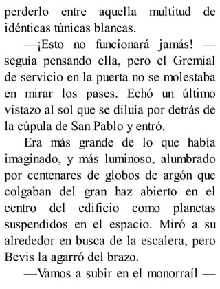 perderlo entre aquella multitud de
idénticas túnicas blancas.
—¡Esto no funcionará jamás! —
seguía pensando ella, pero el Gremial
de servicio en la puerta no se molestaba
en mirar los pases. Echó un último
vistazo al sol que se diluía por detrás de
la cúpula de San Pablo y entró.
Era más grande de lo que había
imaginado, y más luminoso, alumbrado
por centenares de globos de argón que
colgaban del gran haz abierto en el
centro del edificio como planetas
suspendidos en el espacio. Miró a su
alrededor en busca de la escalera, pero
Bevis la agarró del brazo.
—Vamos a subir en el monorraíl —
 