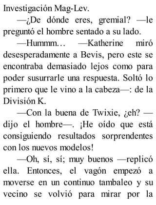 Investigación Mag-Lev.
—¿De dónde eres, gremial? —le
preguntó el hombre sentado a su lado.
—Hummm… —Katherine miró
desesperadamente a Bevis, pero este se
encontraba demasiado lejos como para
poder susurrarle una respuesta. Soltó lo
primero que le vino a la cabeza—: de la
División K.
—Con la buena de Twixie, ¿eh? —
dijo el hombre—. ¡He oído que está
consiguiendo resultados sorprendentes
con los nuevos modelos!
—Oh, sí, sí; muy buenos —replicó
ella. Entonces, el vagón empezó a
moverse en un continuo tambaleo y su
vecino se volvió para mirar por la
 