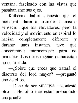 ventana, fascinado con las vistas que
pasaban ante sus ojos.
Katherine había supuesto que el
monorraíl daría al usuario la misma
sensación que los elevadores, pero la
velocidad y el movimiento en espiral lo
hacían completamente diferente y
durante unos instantes tuvo que
concentrarse enormemente para no
marearse. Los otros ingenieros parecían
no notar nada.
—¿Sobre qué crees que tratará el
discurso del lord mayor? —preguntó
uno de ellos.
—Debe de ser MEDUSA —contestó
otro—. He oído que están preparando
una prueba.
 