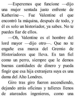 —Esperemos que funcione —dijo
una mujer sentada justo enfrente de
Katherine—. Fue Valentine el que
encontró la máquina, después de todo, y
él es solo un historiador, ya sabes. No te
puedes fiar de ellos.
—Oh, Valentine es el hombre del
lord mayor —dijo otro—. Que no te
engañe esa marca del Gremio de
Historiadores que lleva. Es tan fiel
como un perro, siempre que le demos
buenas cantidades de dinero y pueda
fingir que esa hija extranjera suya es una
dama del Alto Londres.
Giro tras giro fueron ascendiendo,
dejando atrás oficinas y talleres llenos
de atareados ingenieros, como una
 