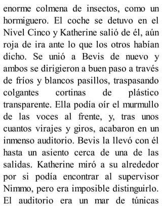 enorme colmena de insectos, como un
hormiguero. El coche se detuvo en el
Nivel Cinco y Katherine salió de él, aún
roja de ira ante lo que los otros habían
dicho. Se unió a Bevis de nuevo y
ambos se dirigieron a buen paso a través
de fríos y blancos pasillos, traspasando
colgantes cortinas de plástico
transparente. Ella podía oír el murmullo
de las voces al frente, y, tras unos
cuantos virajes y giros, acabaron en un
inmenso auditorio. Bevis la llevó con él
hasta un asiento cerca de una de las
salidas. Katherine miró a su alrededor
por si podía encontrar al supervisor
Nimmo, pero era imposible distinguirlo.
El auditorio era un mar de túnicas
 