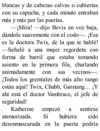 blancas y de cabezas calvas o cubiertas
con su capucha, y cada minuto entraban
más y más por las puertas.
—¡Mira! —dijo Bevis en voz baja,
dándole suavemente con el codo—. ¡Esa
es la doctora Twix, de la que te hablé!
—Señaló a una mujer regordeta con
forma de barril que estaba tomando
asiento en la primera fila, charlando
animadamente con sus vecinos—.
¡Todos los gremiales de más alto rango
están aquí! Twix, Chubb, Garstang… ¡Y
ahí está el doctor Vambrace, el jefe de
seguridad!
Katherine empezó a sentirse
atemorizada. Si hubiera sido
desenmascarada en la puerta podría
 