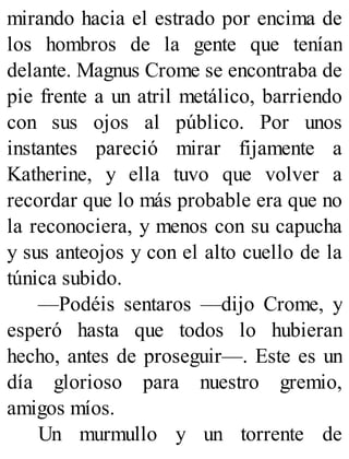 mirando hacia el estrado por encima de
los hombros de la gente que tenían
delante. Magnus Crome se encontraba de
pie frente a un atril metálico, barriendo
con sus ojos al público. Por unos
instantes pareció mirar fijamente a
Katherine, y ella tuvo que volver a
recordar que lo más probable era que no
la reconociera, y menos con su capucha
y sus anteojos y con el alto cuello de la
túnica subido.
—Podéis sentaros —dijo Crome, y
esperó hasta que todos lo hubieran
hecho, antes de proseguir—. Este es un
día glorioso para nuestro gremio,
amigos míos.
Un murmullo y un torrente de
 
