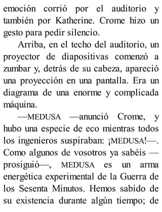 emoción corrió por el auditorio y
también por Katherine. Crome hizo un
gesto para pedir silencio.
Arriba, en el techo del auditorio, un
proyector de diapositivas comenzó a
zumbar y, detrás de su cabeza, apareció
una proyección en una pantalla. Era un
diagrama de una enorme y complicada
máquina.
—MEDUSA —anunció Crome, y
hubo una especie de eco mientras todos
los ingenieros suspiraban: ¡MEDUSA!—.
Como algunos de vosotros ya sabéis —
prosiguió—, MEDUSA es un arma
energética experimental de la Guerra de
los Sesenta Minutos. Hemos sabido de
su existencia durante algún tiempo; de
 